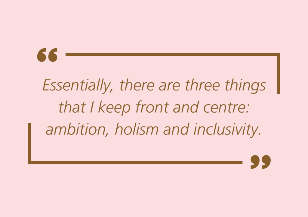 Quote: "Essentially, there are three things that I keep front and centre: ambition, holism and inclusivity.”