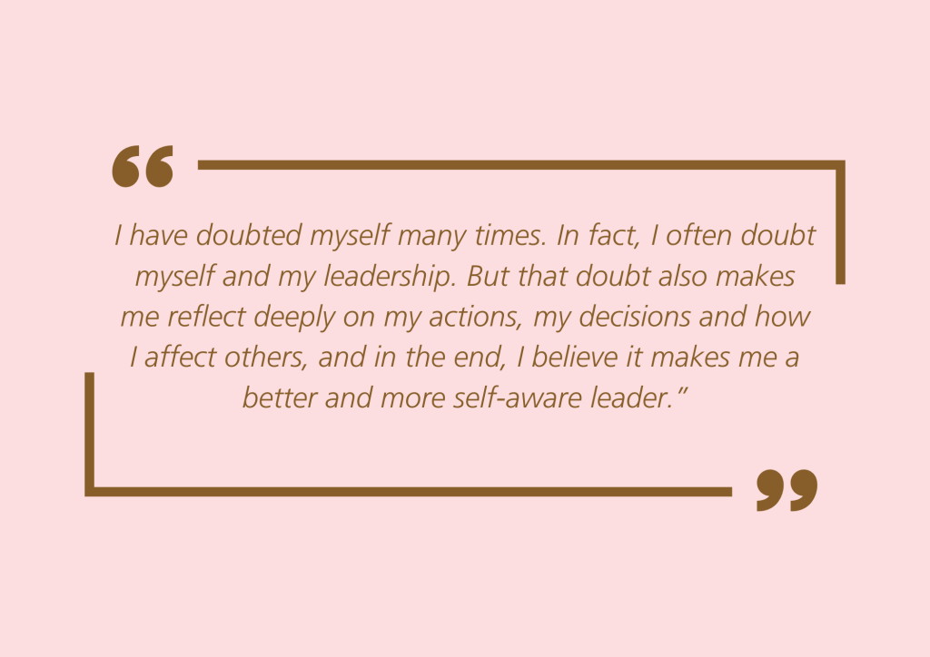 Quote: “I have doubted myself many times. In fact, I often doubt myself and my leadership. But that doubt also makes me reflect deeply on my actions, my decisions and how I affect others, and in the end, I believe it makes me a better and more self-aware leader.”